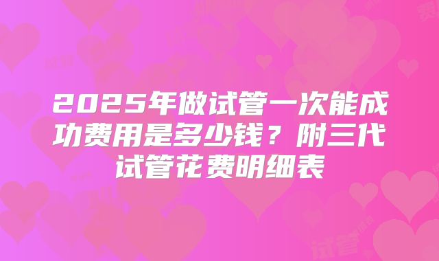 2025年做试管一次能成功费用是多少钱？附三代试管花费明细表