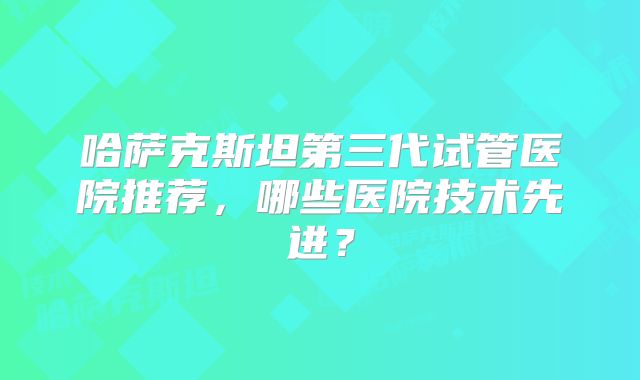 哈萨克斯坦第三代试管医院推荐,哪些医院技术先进?