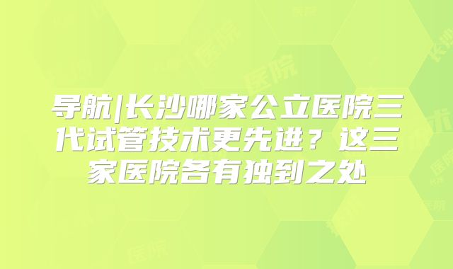 导航|长沙哪家公立医院三代试管技术更先进?这三家医院各有独到之处