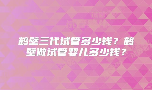 鹤壁三代试管多少钱?鹤壁做试管婴儿多少钱?