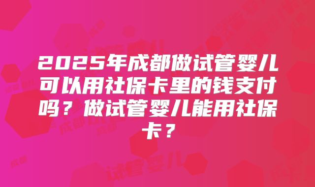2025年成都做试管婴儿可以用社保卡里的钱支付吗?做试管婴儿能用社保卡?