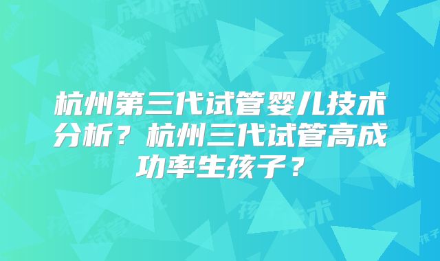 杭州第三代试管婴儿技术分析?杭州三代试管高成功率生孩子?