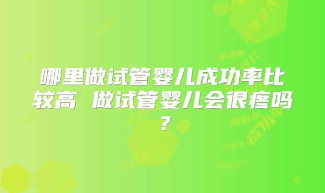 哪里做试管婴儿成功率比较高 做试管婴儿会很疼吗?