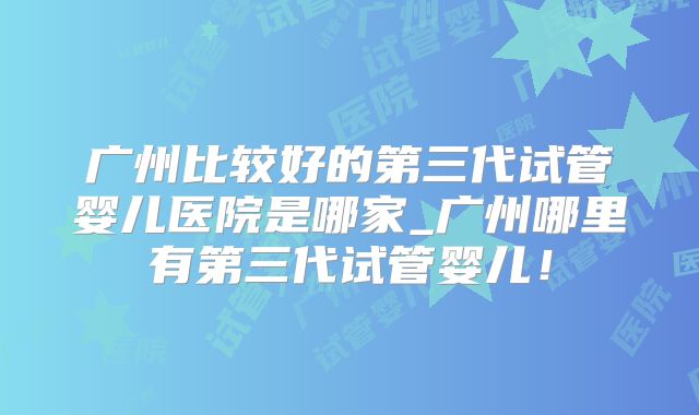 广州比较好的第三代试管婴儿医院是哪家_广州哪里有第三代试管婴儿！