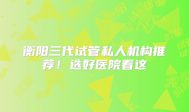 衡阳三代试管私人机构推荐!选好医院看这