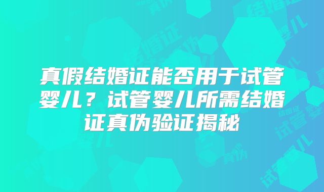 真假结婚证能否用于试管婴儿?试管婴儿所需结婚证真伪验证揭秘