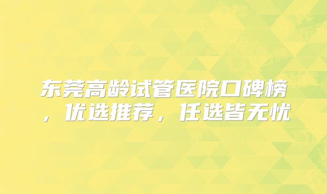 东莞高龄试管医院口碑榜,优选推荐,任选皆无忧