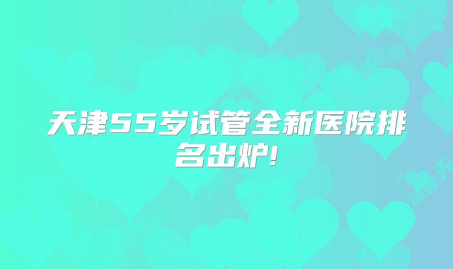 天津55岁试管全新医院排名出炉!