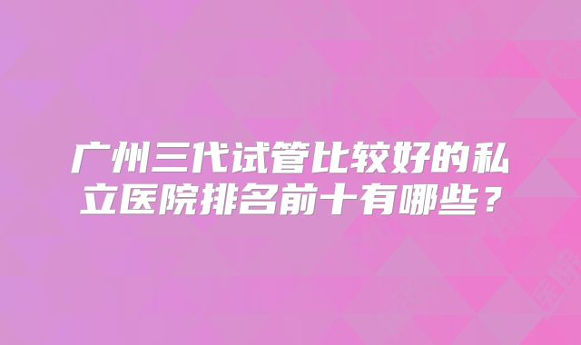 广州三代试管比较好的私立医院排名前十有哪些？