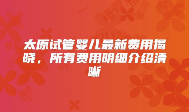 太原试管婴儿最新费用揭晓,所有费用明细介绍清晰