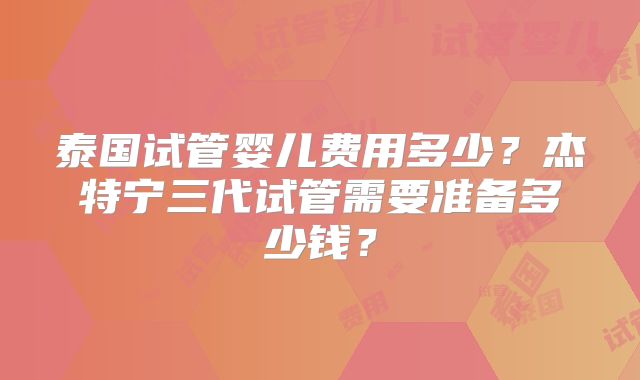 泰国试管婴儿费用多少?杰特宁三代试管需要准备多少钱?