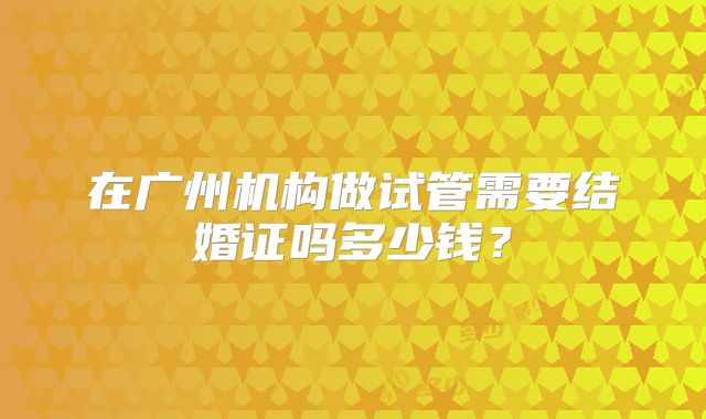 在广州机构做试管需要结婚证吗多少钱?