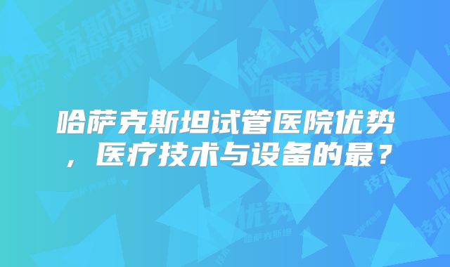 哈萨克斯坦试管医院优势,医疗技术与设备的最?