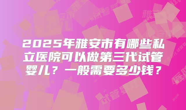 2025年雅安市有哪些私立医院可以做第三代试管婴儿？一般需要多少钱？