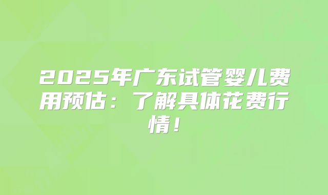 2025年广东试管婴儿费用预估:了解具体花费行情!