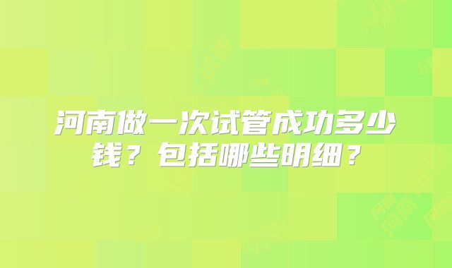 河南做一次试管成功多少钱？包括哪些明细？