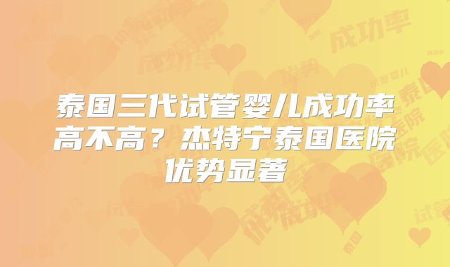 泰国三代试管婴儿成功率高不高？杰特宁泰国医院优势显著