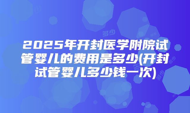 2025年开封医学附院试管婴儿的费用是多少(开封试管婴儿多少钱一次)