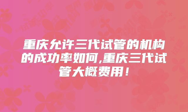 重庆允许三代试管的机构的成功率如何,重庆三代试管大概费用！