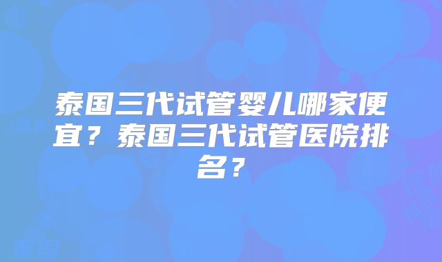 泰国三代试管婴儿哪家便宜？泰国三代试管医院排名？