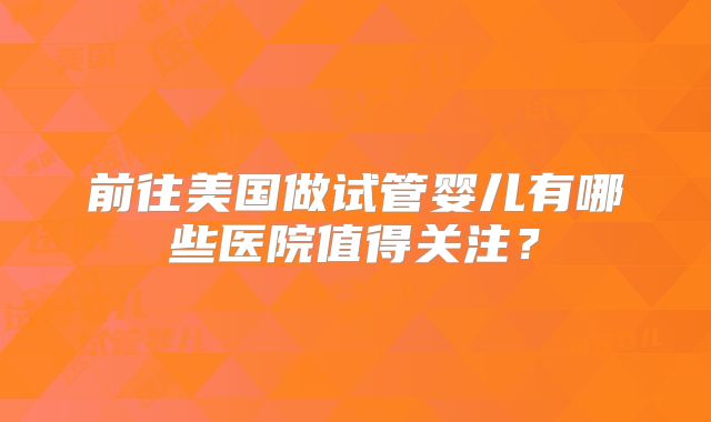 前往美国做试管婴儿有哪些医院值得关注?