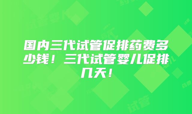 国内三代试管促排药费多少钱!三代试管婴儿促排几天!
