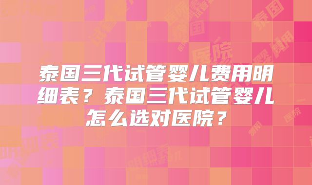 泰国三代试管婴儿费用明细表?泰国三代试管婴儿怎么选对医院?