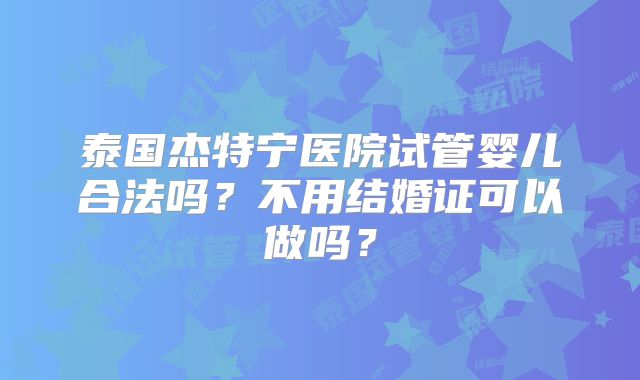 泰国杰特宁医院试管婴儿合法吗?不用结婚证可以做吗?