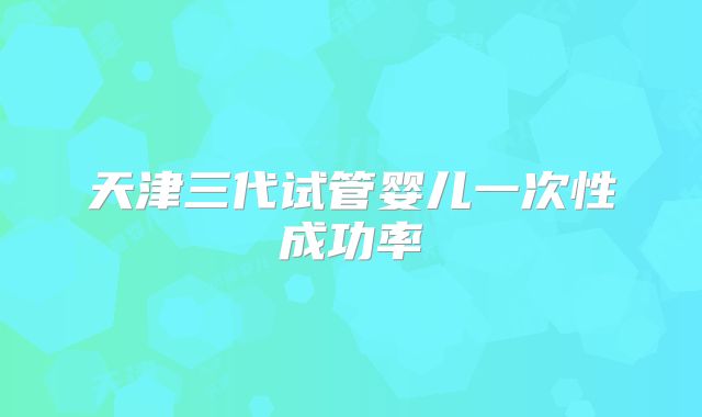 天津三代试管婴儿一次性成功率