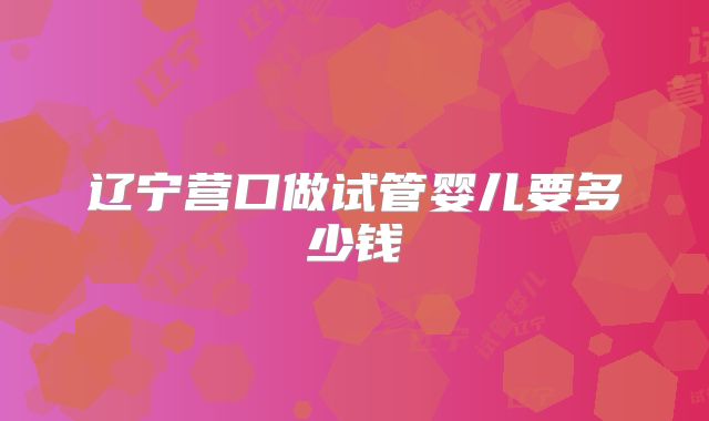 辽宁营口做试管婴儿要多少钱