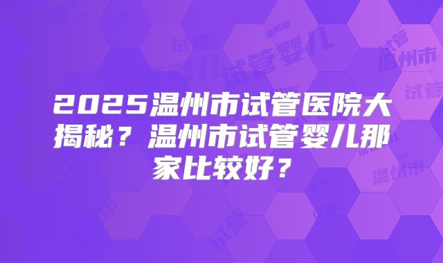 2025温州市试管医院大揭秘?温州市试管婴儿那家比较好?