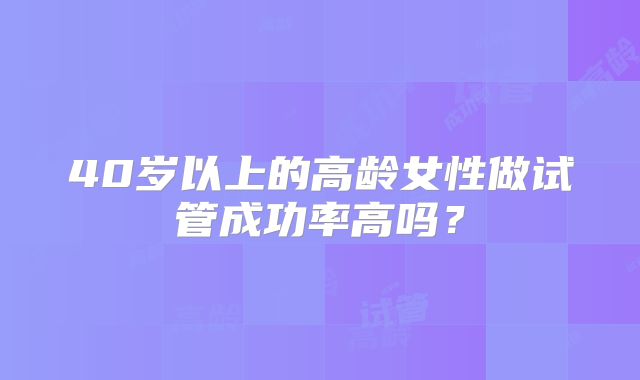 40岁以上的高龄女性做试管成功率高吗?