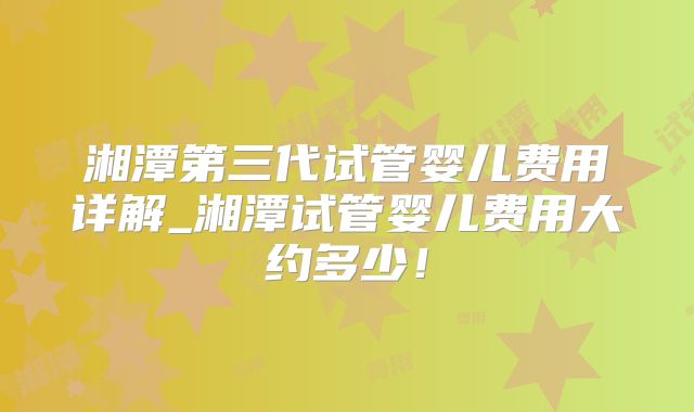 湘潭第三代试管婴儿费用详解_湘潭试管婴儿费用大约多少!
