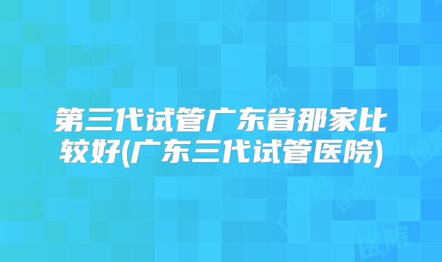 第三代试管广东省那家比较好(广东三代试管医院)