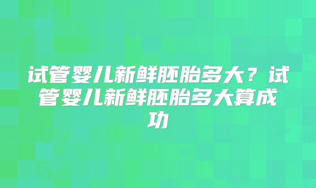 试管婴儿新鲜胚胎多大?试管婴儿新鲜胚胎多大算成功