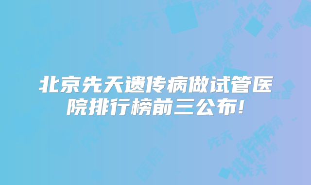 北京先天遗传病做试管医院排行榜前三公布!