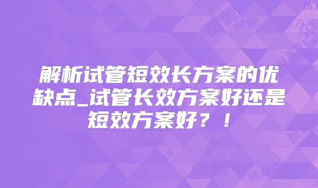 解析试管短效长方案的优缺点_试管长效方案好还是短效方案好?!