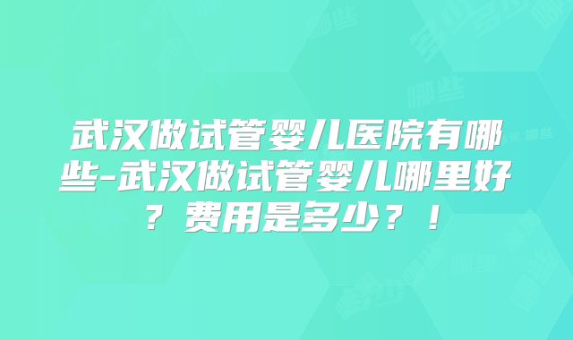 武汉做试管婴儿医院有哪些-武汉做试管婴儿哪里好？费用是多少？！