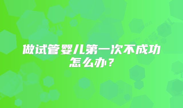 做试管婴儿第一次不成功怎么办?