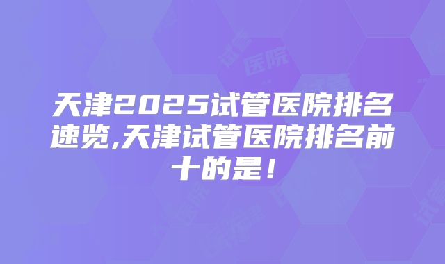 天津2025试管医院排名速览,天津试管医院排名前十的是！