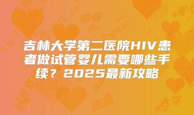 吉林大学第二医院HIV患者做试管婴儿需要哪些手续?2025最新攻略