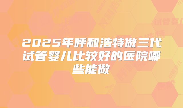 2025年呼和浩特做三代试管婴儿比较好的医院哪些能做