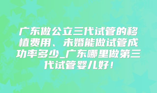 广东做公立三代试管的移植费用、未婚能做试管成功率多少_广东哪里做第三代试管婴儿好!