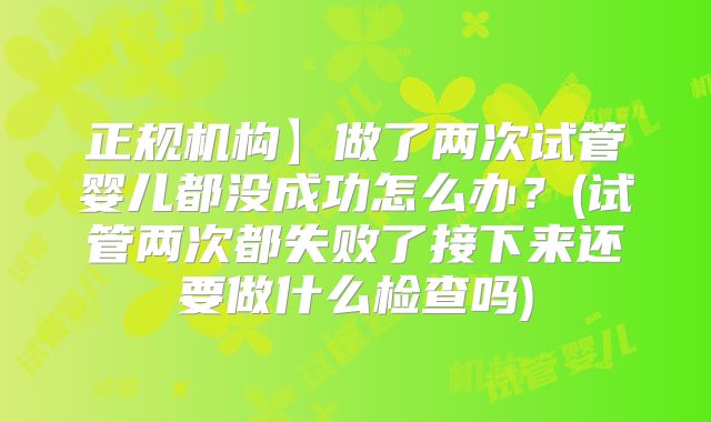 正规机构】做了两次试管婴儿都没成功怎么办?(试管两次都失败了接下来还要做什么检查吗)
