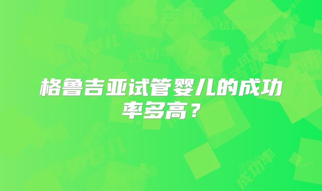 格鲁吉亚试管婴儿的成功率多高?