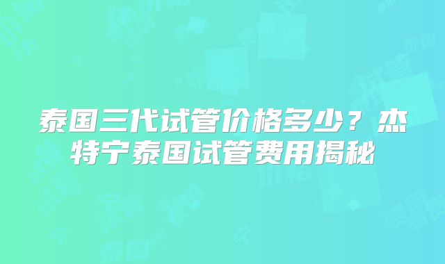泰国三代试管价格多少?杰特宁泰国试管费用揭秘