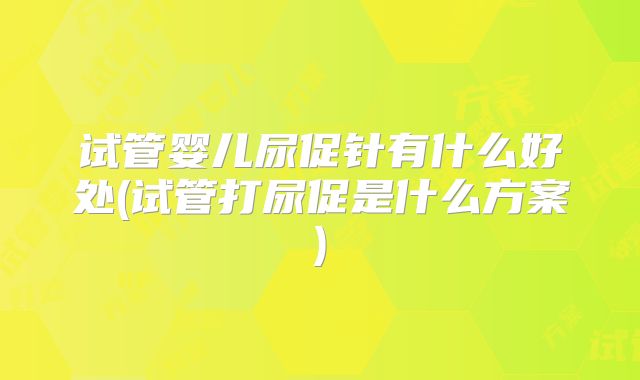 试管婴儿尿促针有什么好处(试管打尿促是什么方案)