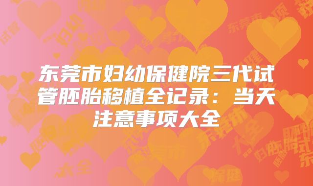 东莞市妇幼保健院三代试管胚胎移植全记录:当天注意事项大全