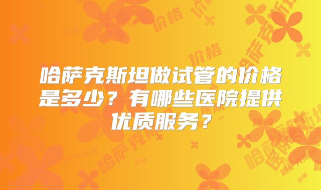 哈萨克斯坦做试管的价格是多少?有哪些医院提供优质服务?
