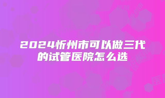 2024忻州市可以做三代的试管医院怎么选